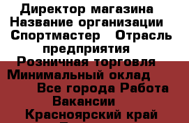 Директор магазина › Название организации ­ Спортмастер › Отрасль предприятия ­ Розничная торговля › Минимальный оклад ­ 39 000 - Все города Работа » Вакансии   . Красноярский край,Талнах г.